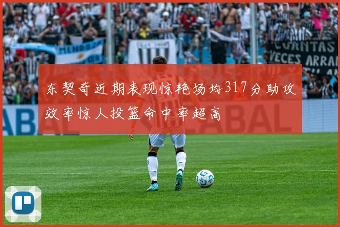 东契奇近期表现惊艳场均317分助攻效率惊人投篮命中率超高
