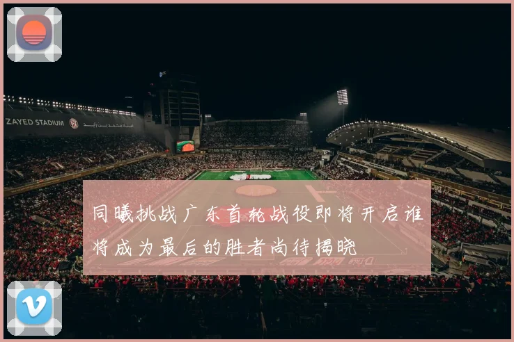 同曦挑战广东首轮战役即将开启谁将成为最后的胜者尚待揭晓