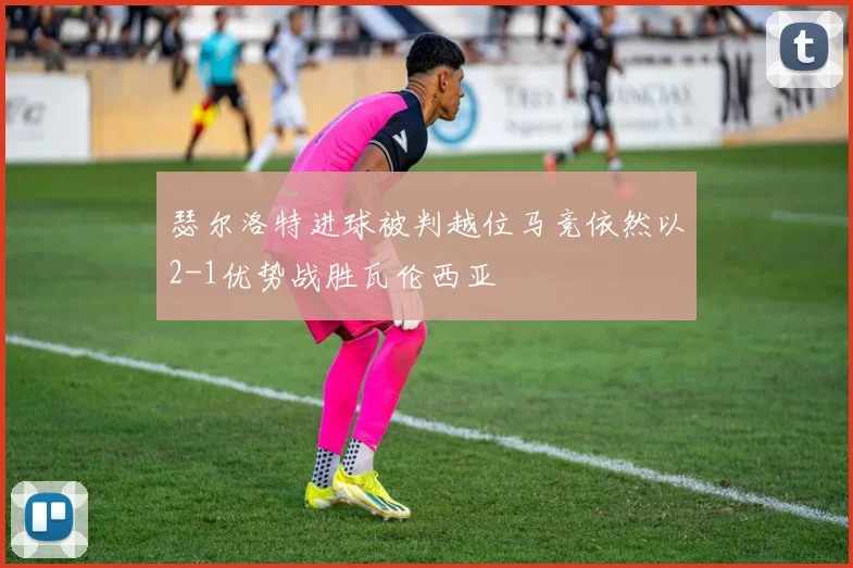 瑟尔洛特进球被判越位马竞依然以2-1优势战胜瓦伦西亚