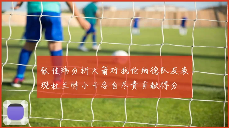 张佳玮分析火箭对抗伦纳德队友表现杜兰特小卡各自尽责贡献得分