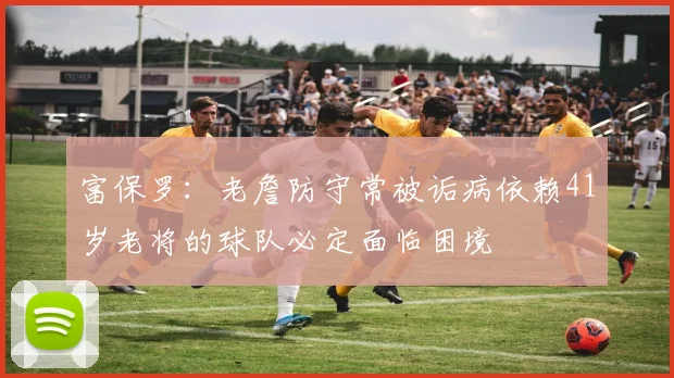 富保罗：老詹防守常被诟病依赖41岁老将的球队必定面临困境