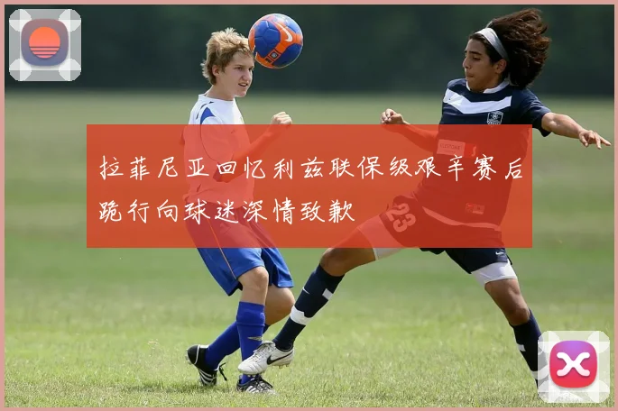 拉菲尼亚回忆利兹联保级艰辛赛后跪行向球迷深情致歉