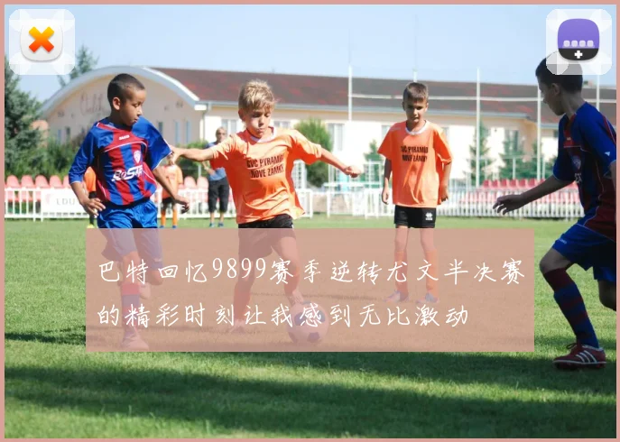 巴特回忆9899赛季逆转尤文半决赛的精彩时刻让我感到无比激动