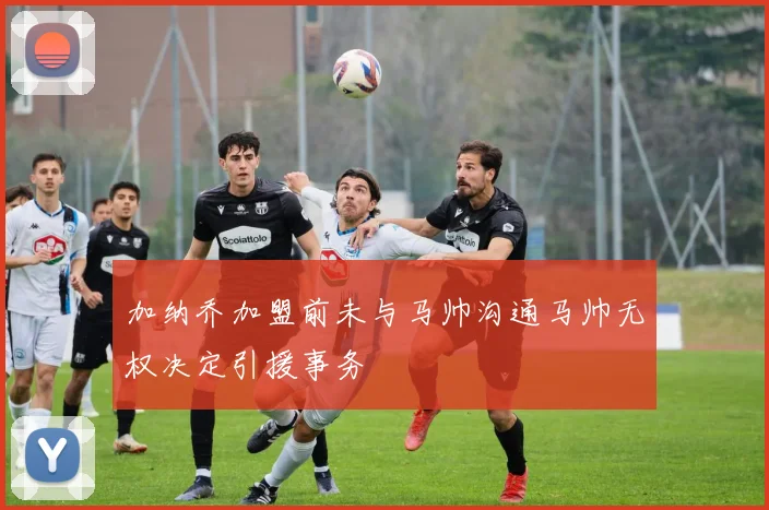 加纳乔加盟前未与马帅沟通马帅无权决定引援事务