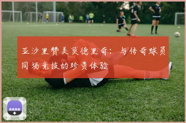 亚沙里赞美莫德里奇：与传奇球员同场竞技的珍贵体验