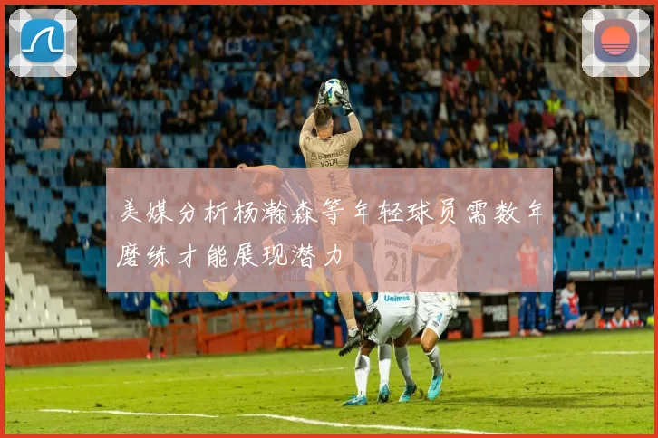美媒分析杨瀚森等年轻球员需数年磨练才能展现潜力