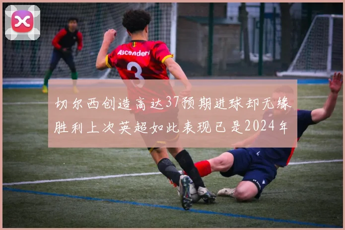 切尔西创造高达37预期进球却无缘胜利上次英超如此表现已是2024年3月