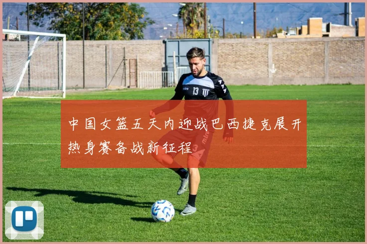 中国女篮五天内迎战巴西捷克展开热身赛备战新征程