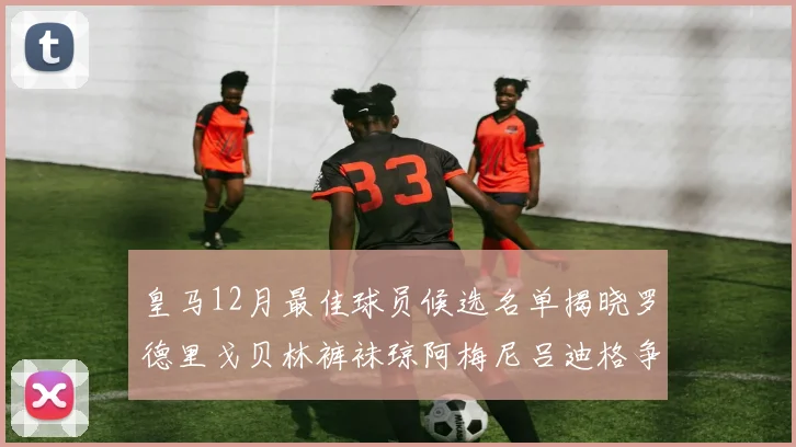皇马12月最佳球员候选名单揭晓罗德里戈贝林裤袜琼阿梅尼吕迪格争夺荣誉