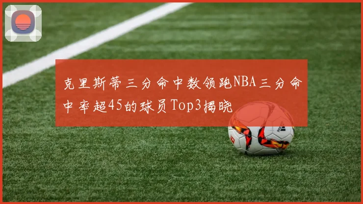 克里斯蒂三分命中数领跑NBA三分命中率超45的球员Top3揭晓
