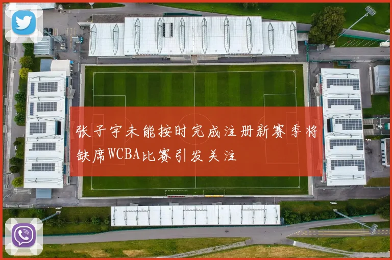 张子宇未能按时完成注册新赛季将缺席WCBA比赛引发关注