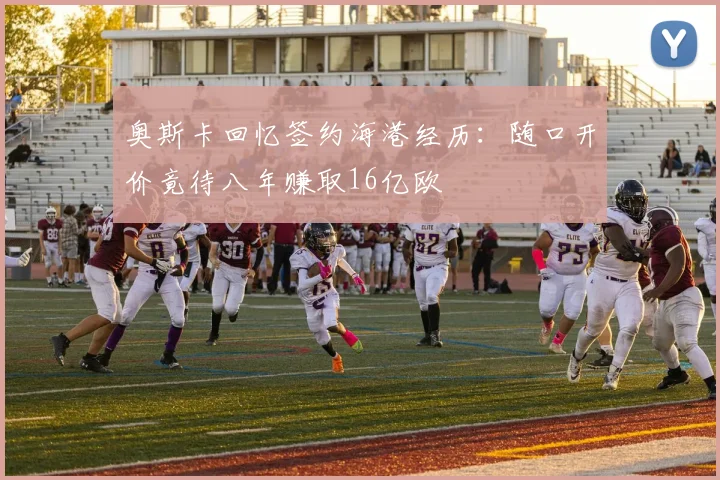 奥斯卡回忆签约海港经历：随口开价竟待八年赚取16亿欧