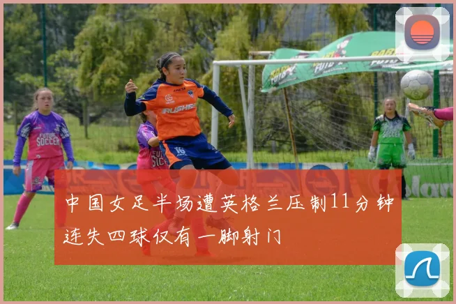 中国女足半场遭英格兰压制11分钟连失四球仅有一脚射门