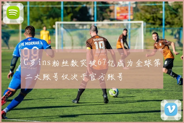C罗ins粉丝数突破67亿成为全球第二大账号仅次于官方账号