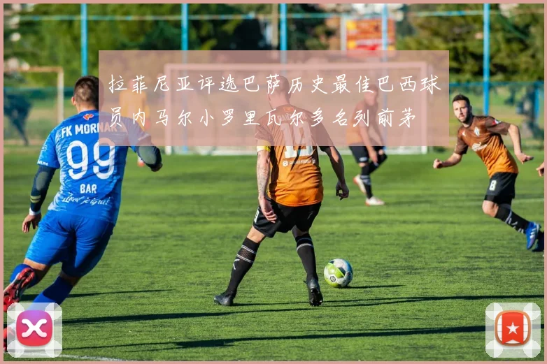拉菲尼亚评选巴萨历史最佳巴西球员内马尔小罗里瓦尔多名列前茅