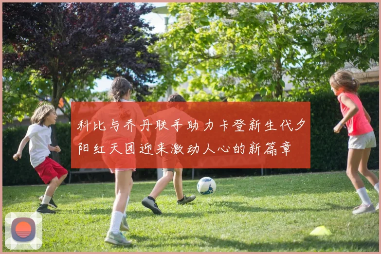 科比与乔丹联手助力卡登新生代夕阳红天团迎来激动人心的新篇章