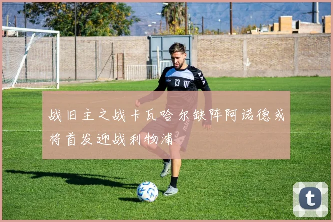 战旧主之战卡瓦哈尔缺阵阿诺德或将首发迎战利物浦