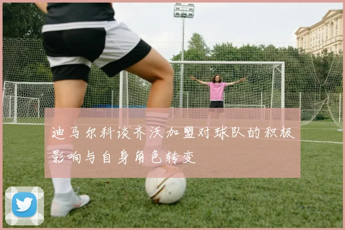 迪马尔科谈齐沃加盟对球队的积极影响与自身角色转变