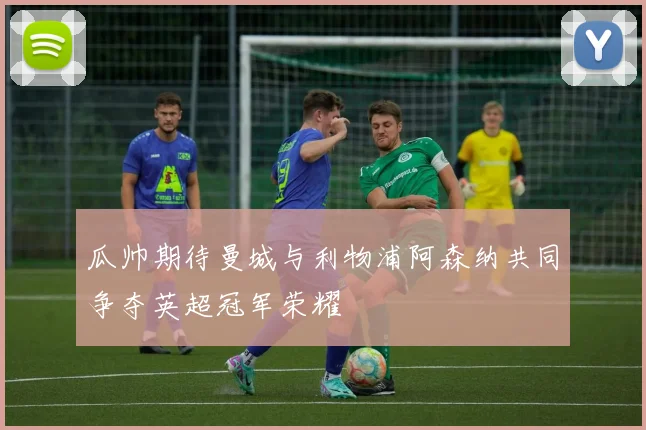 瓜帅期待曼城与利物浦阿森纳共同争夺英超冠军荣耀