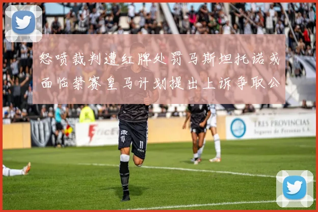 怒喷裁判遭红牌处罚马斯坦托诺或面临禁赛皇马计划提出上诉争取公正处理