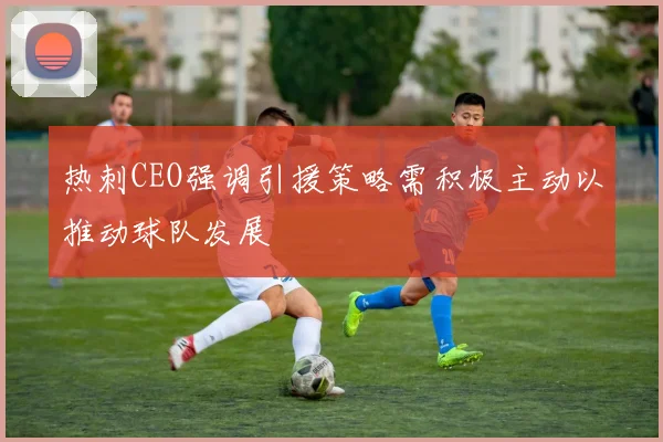 热刺CEO强调引援策略需积极主动以推动球队发展