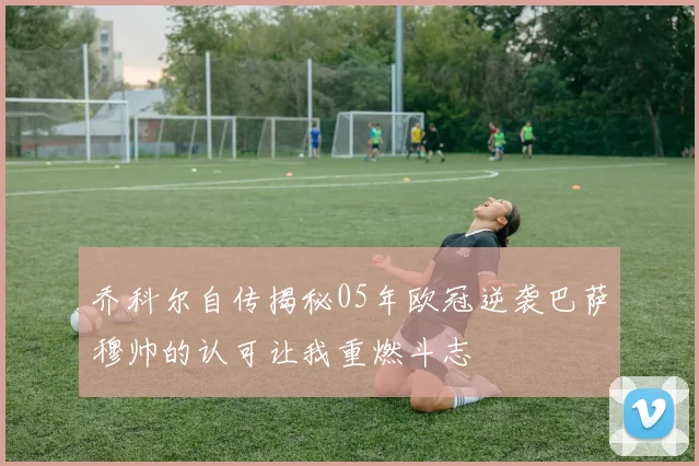 乔科尔自传揭秘05年欧冠逆袭巴萨穆帅的认可让我重燃斗志