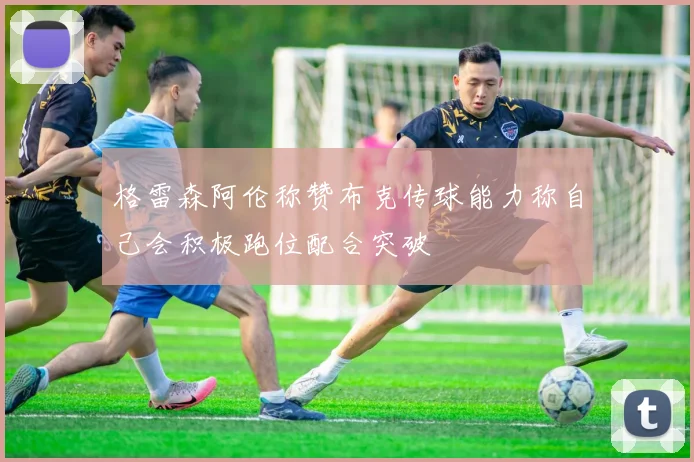 格雷森阿伦称赞布克传球能力称自己会积极跑位配合突破