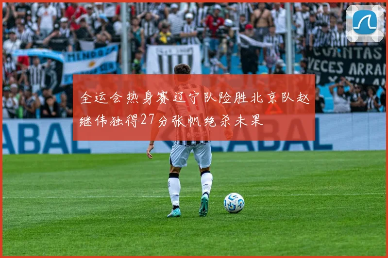 全运会热身赛辽宁队险胜北京队赵继伟独得27分张帆绝杀未果