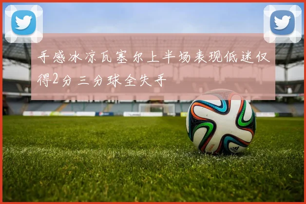 手感冰凉瓦塞尔上半场表现低迷仅得2分三分球全失手