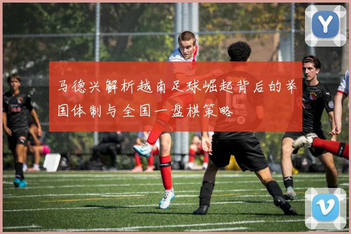 马德兴解析越南足球崛起背后的举国体制与全国一盘棋策略