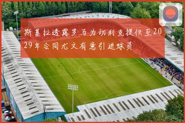 斯基拉透露罗马为切利克提供至2029年合同尤文有意引进球员