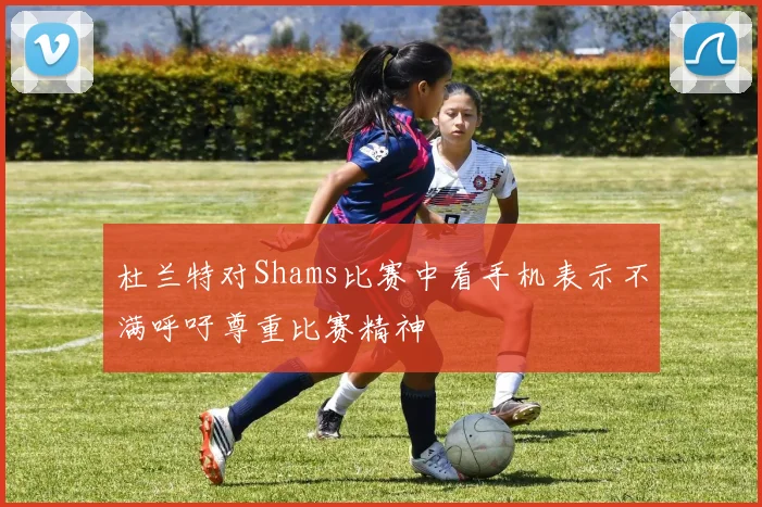 杜兰特对Shams比赛中看手机表示不满呼吁尊重比赛精神