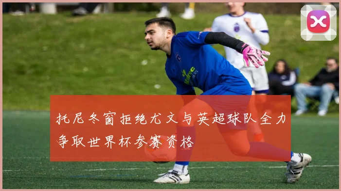 托尼冬窗拒绝尤文与英超球队全力争取世界杯参赛资格