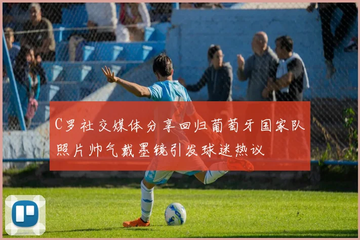 C罗社交媒体分享回归葡萄牙国家队照片帅气戴墨镜引发球迷热议