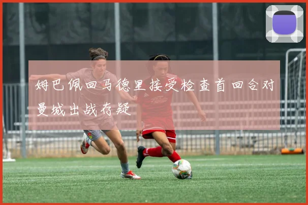 姆巴佩回马德里接受检查首回合对曼城出战存疑