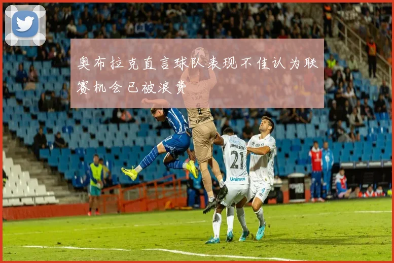 奥布拉克直言球队表现不佳认为联赛机会已被浪费