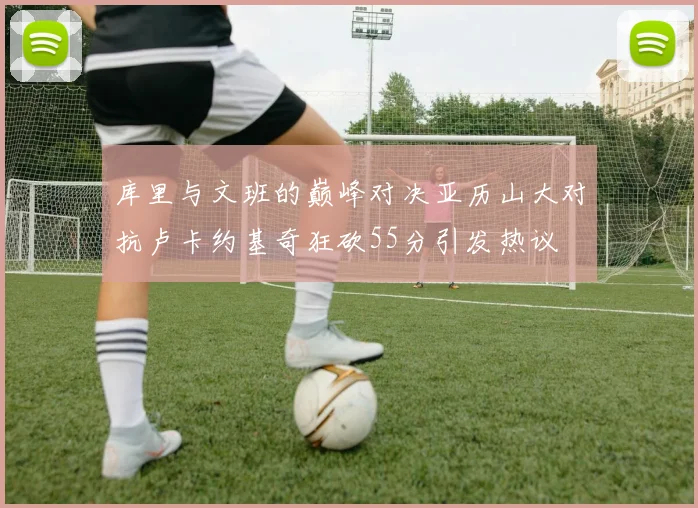 库里与文班的巅峰对决亚历山大对抗卢卡约基奇狂砍55分引发热议