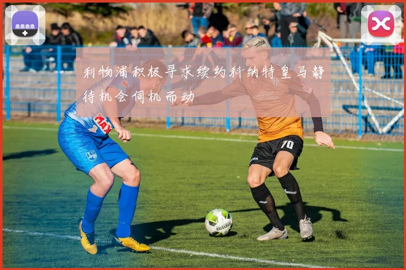 利物浦积极寻求续约科纳特皇马静待机会伺机而动