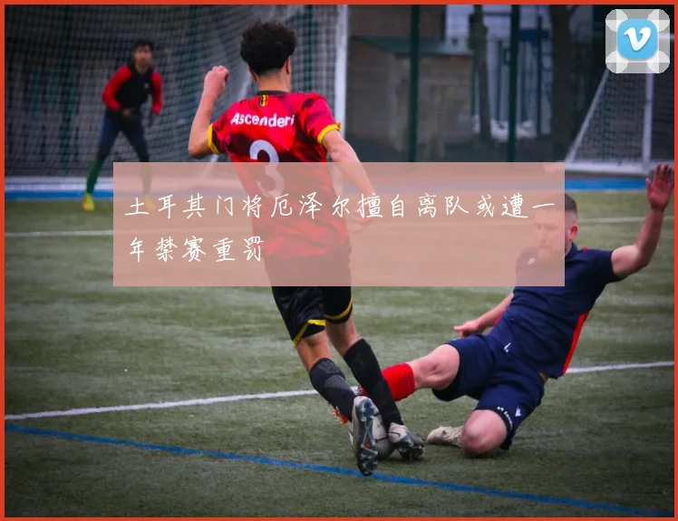 土耳其门将厄泽尔擅自离队或遭一年禁赛重罚