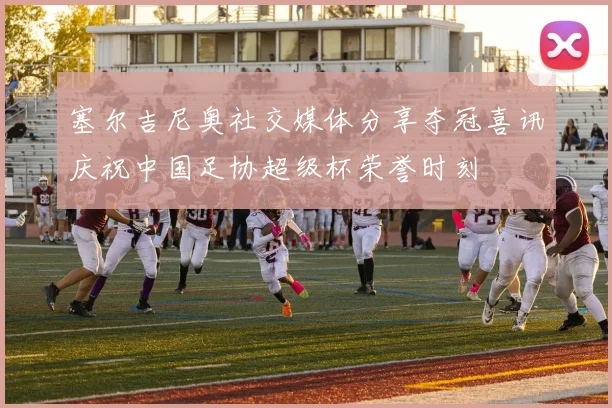 塞尔吉尼奥社交媒体分享夺冠喜讯庆祝中国足协超级杯荣誉时刻