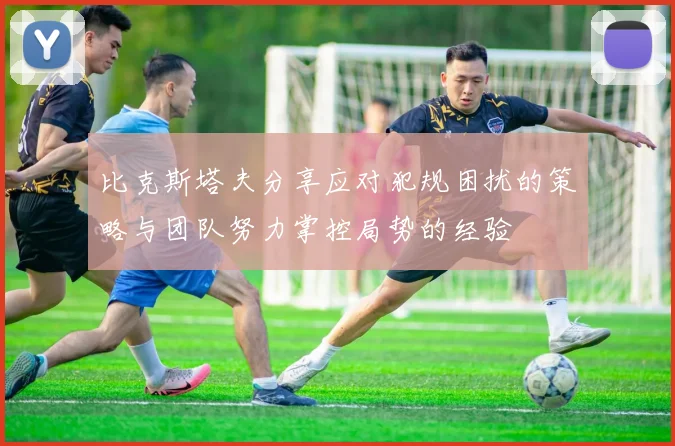比克斯塔夫分享应对犯规困扰的策略与团队努力掌控局势的经验