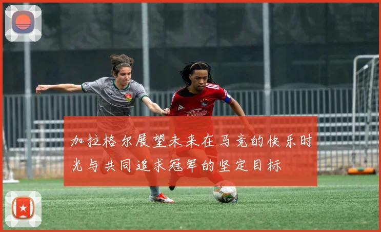 加拉格尔展望未来在马竞的快乐时光与共同追求冠军的坚定目标