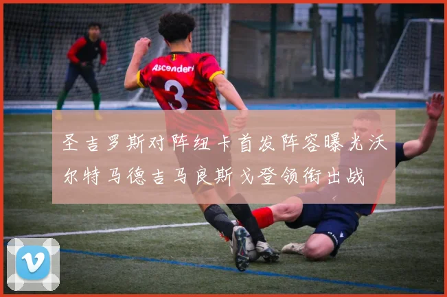 圣吉罗斯对阵纽卡首发阵容曝光沃尔特马德吉马良斯戈登领衔出战