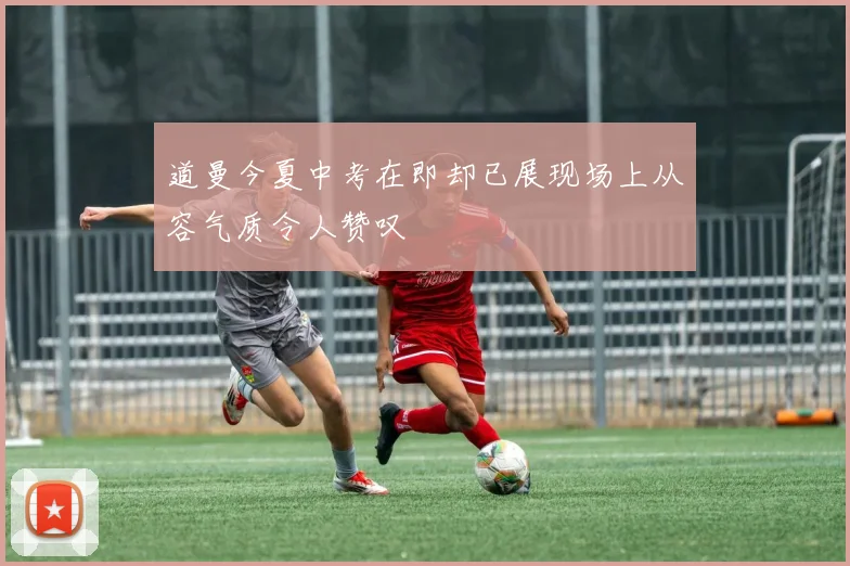 道曼今夏中考在即却已展现场上从容气质令人赞叹
