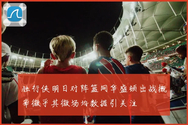 独行侠明日对阵篮网华盛顿出战概率微乎其微场均数据引关注