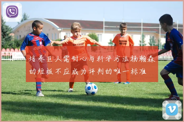 培养巨人需耐心与科学方法杨瀚森的短板不应成为评判的唯一标准